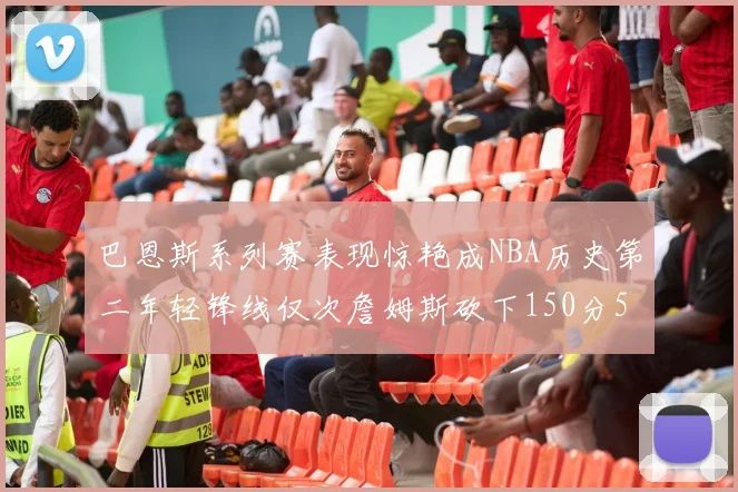 巴恩斯系列赛表现惊艳成NBA历史第二年轻锋线仅次詹姆斯砍下150分50助