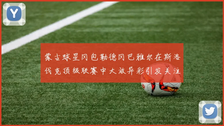 蒙古球星冈包勒德冈巴雅尔在斯洛伐克顶级联赛中大放异彩引发关注