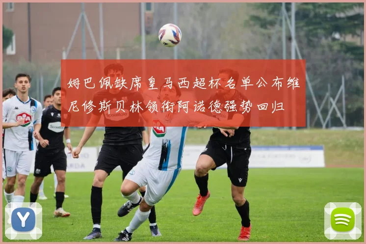 姆巴佩缺席皇马西超杯名单公布维尼修斯贝林领衔阿诺德强势回归