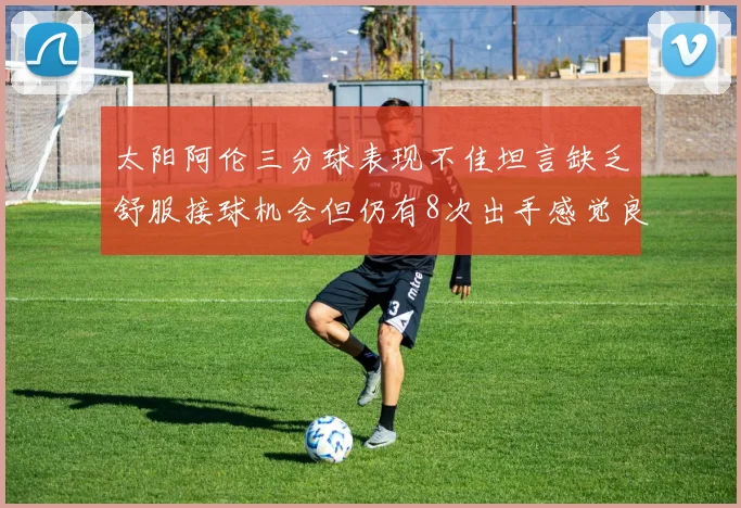 太阳阿伦三分球表现不佳坦言缺乏舒服接球机会但仍有8次出手感觉良好
