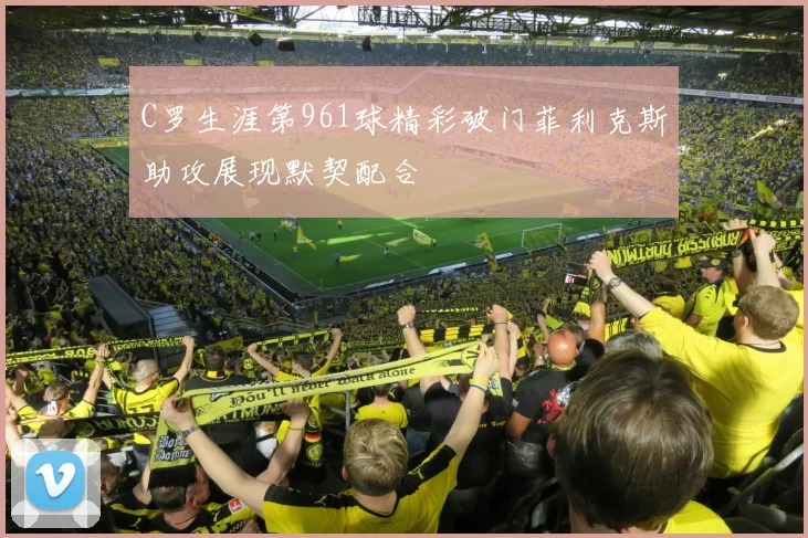C罗生涯第961球精彩破门菲利克斯助攻展现默契配合