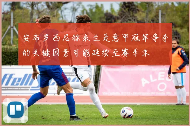 安布罗西尼称米兰是意甲冠军争夺的关键因素可能延续至赛季末