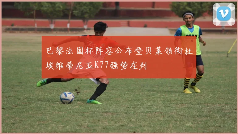 巴黎法国杯阵容公布登贝莱领衔杜埃维蒂尼亚K77强势在列