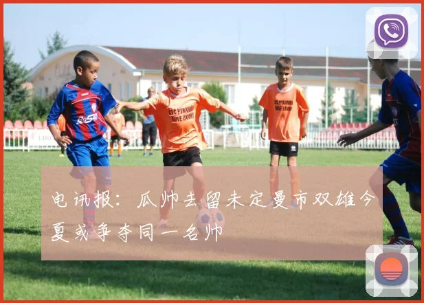 电讯报：瓜帅去留未定曼市双雄今夏或争夺同一名帅