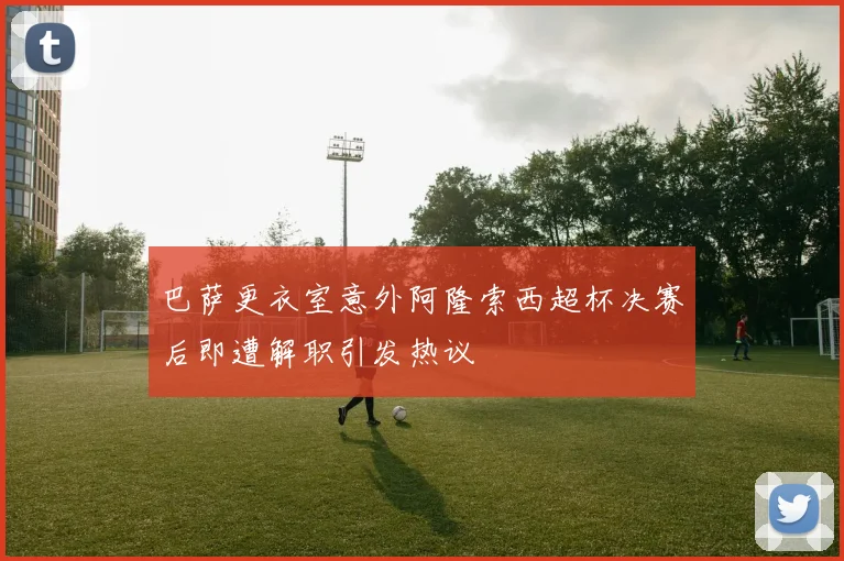 巴萨更衣室意外阿隆索西超杯决赛后即遭解职引发热议