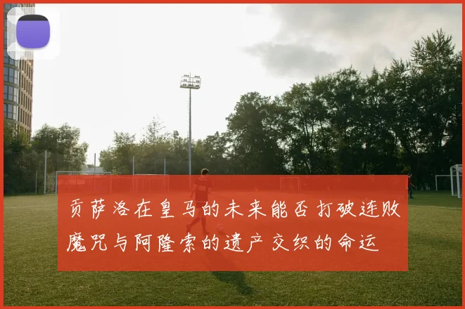贡萨洛在皇马的未来能否打破连败魔咒与阿隆索的遗产交织的命运