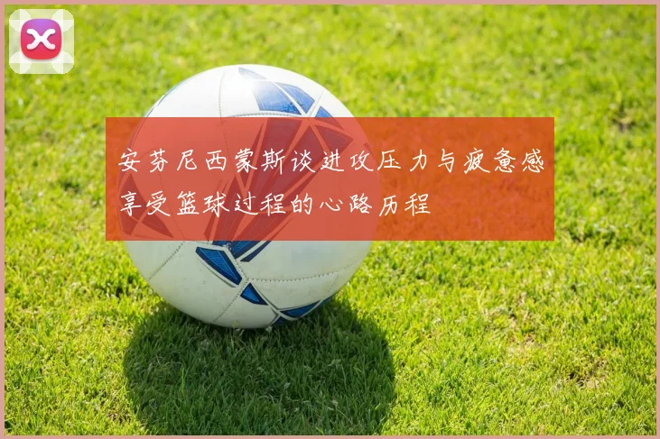 安芬尼西蒙斯谈进攻压力与疲惫感享受篮球过程的心路历程